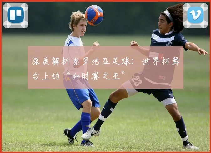 深度解析克罗地亚足球：世界杯舞台上的“加时赛之王”