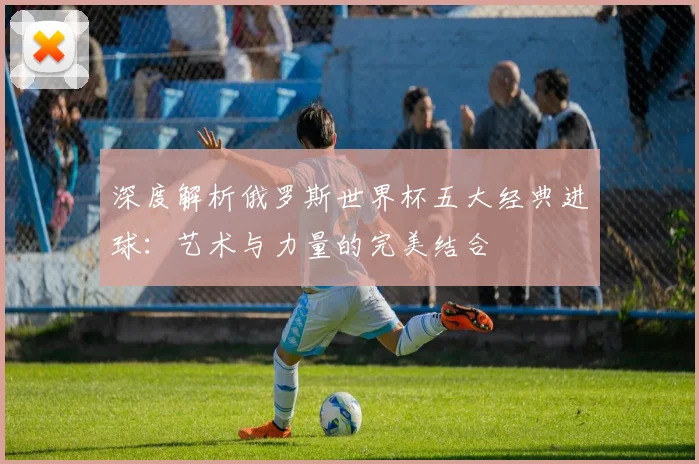深度解析俄罗斯世界杯五大经典进球：艺术与力量的完美结合