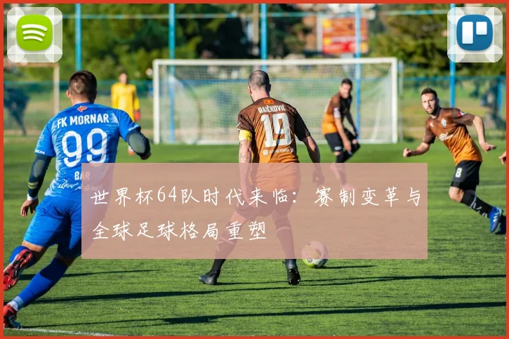 世界杯64队时代来临：赛制变革与全球足球格局重塑