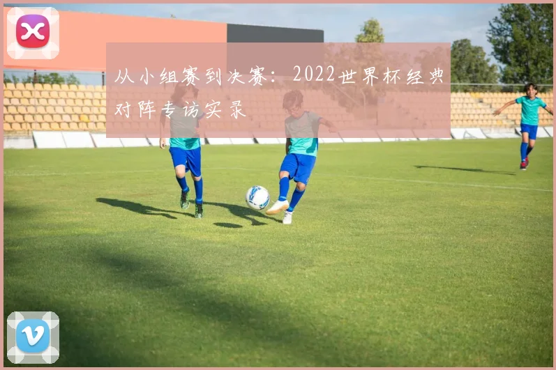从小组赛到决赛：2022世界杯经典对阵专访实录