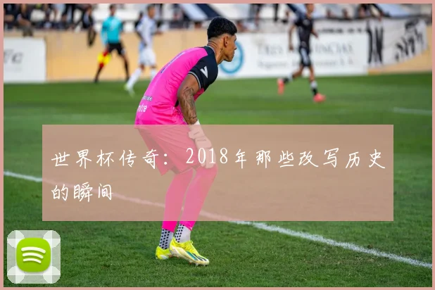 世界杯传奇：2018年那些改写历史的瞬间