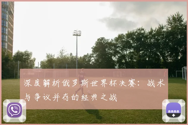 深度解析俄罗斯世界杯决赛：战术与争议并存的经典之战