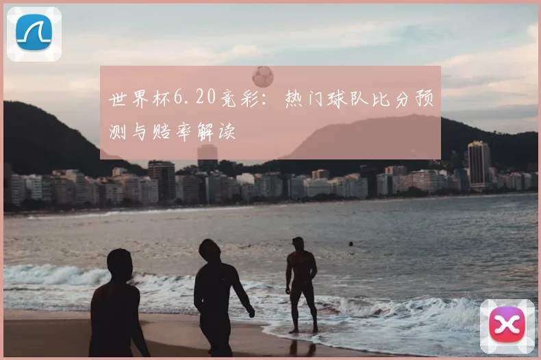 世界杯6.20竞彩:热门球队比分预测与赔率解读