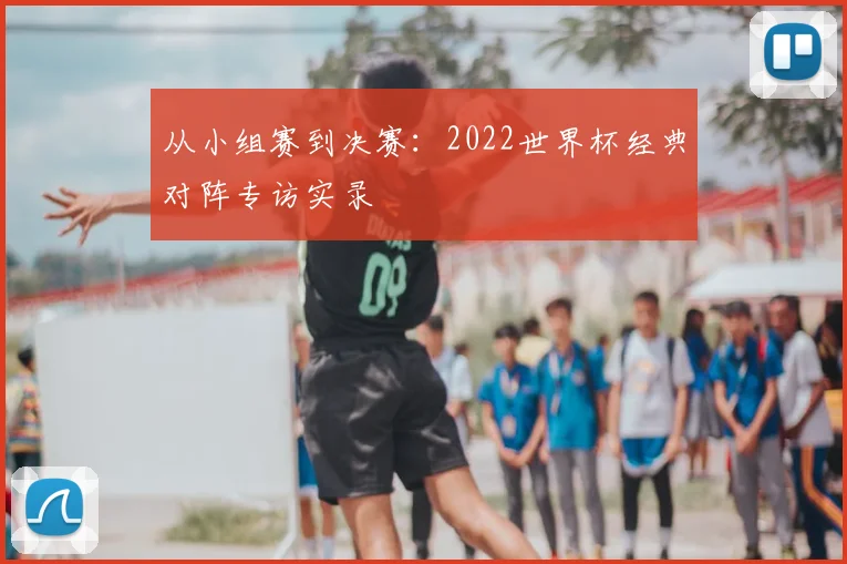 从小组赛到决赛：2022世界杯经典对阵专访实录