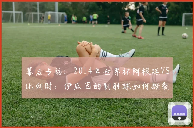 幕后专访：2014年世界杯阿根廷VS比利时，伊瓜因的制胜球如何撕裂欧洲红魔防线