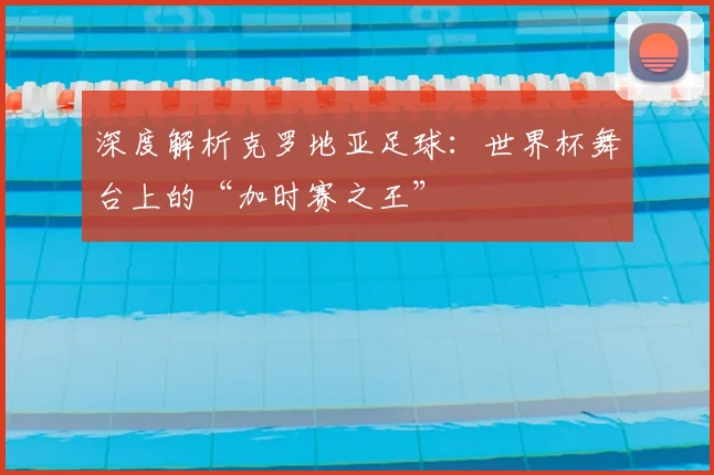 深度解析克罗地亚足球：世界杯舞台上的“加时赛之王”