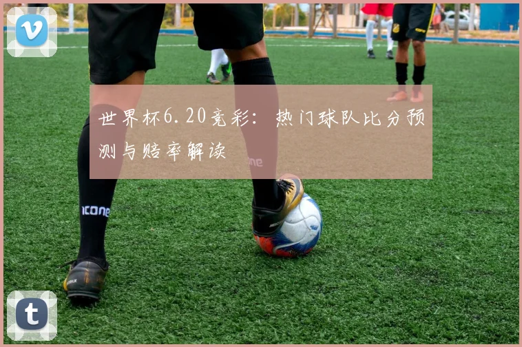 世界杯6.20竞彩：热门球队比分预测与赔率解读