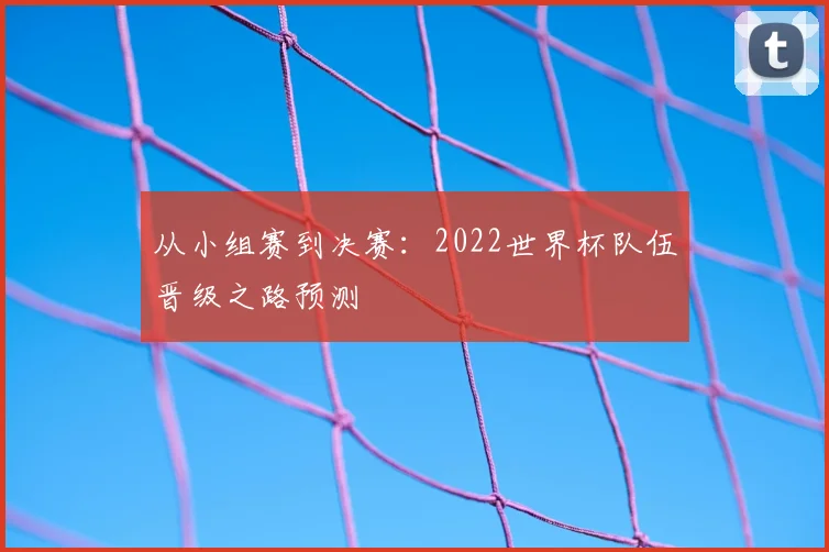 从小组赛到决赛:2022世界杯队伍晋级之路预测