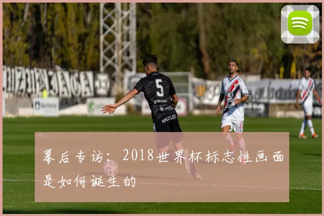幕后专访：2018世界杯标志性画面是如何诞生的