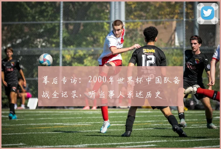 幕后专访：2000年世界杯中国队备战全记录，听当事人亲述历史