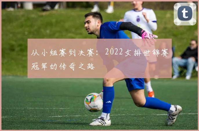 从小组赛到决赛：2022女排世锦赛冠军的传奇之路