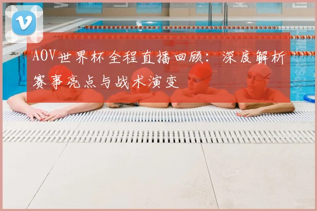 AOV世界杯全程直播回顾：深度解析赛事亮点与战术演变