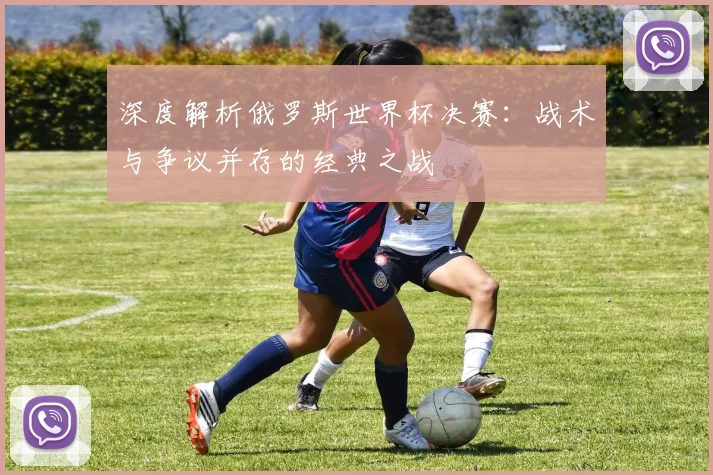 深度解析俄罗斯世界杯决赛：战术与争议并存的经典之战