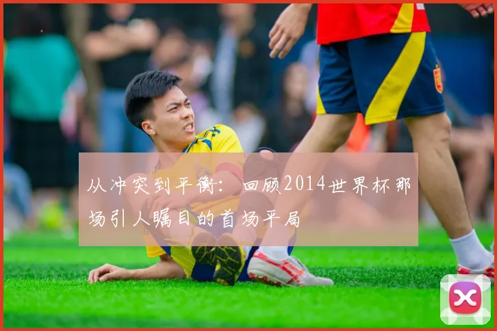 从冲突到平衡：回顾2014世界杯那场引人瞩目的首场平局