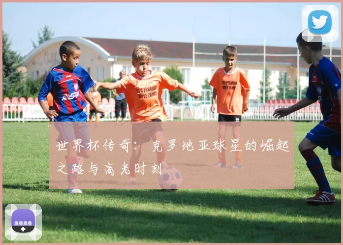 世界杯传奇：克罗地亚球星的崛起之路与高光时刻