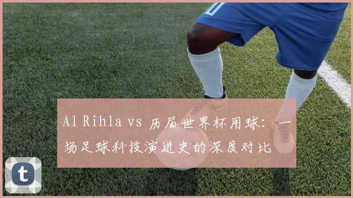 Al Rihla vs 历届世界杯用球：一场足球科技演进史的深度对比